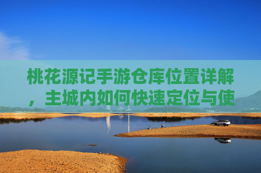 桃花源记手游仓库位置详解,主城内如何快速定位与使用仓库功能