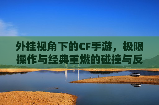 外挂视角下的CF手游，极限操作与经典重燃的碰撞与反思，外挂视角下的CF手游，极限操作与经典重燃的碰撞与反思