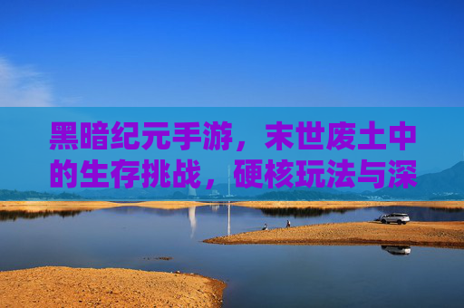 黑暗纪元手游,末世废土中的生存挑战,硬核玩法与深度体验解析
