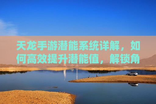 天龙手游潜能系统详解，如何高效提升潜能值，解锁角色成长新可能？天龙手游潜能系统详解，如何高效提升潜能值，解锁角色成长新可能？