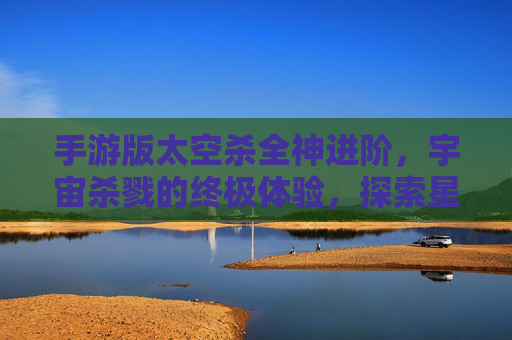 手游版太空杀全神进阶，宇宙杀戮的终极体验，探索星系新篇章，手游版太空杀全神进阶，宇宙杀戮的终极体验，探索星系新篇章
