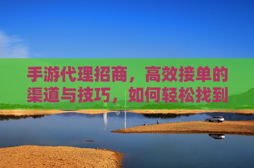 手游代理招商,高效接单的渠道与技巧,如何轻松找到优质订单?手游代理招商,高效接单的渠道与技巧,如何轻松找到优质订单?