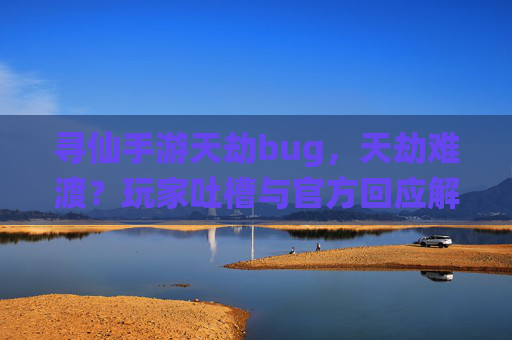寻仙手游天劫bug,天劫难渡?玩家吐槽与官方回应解析,寻仙手游天劫难渡?玩家吐槽与官方回应解析