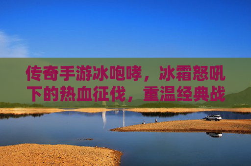传奇手游冰咆哮，冰霜怒吼下的热血征伐，重温经典战火的冰与火之歌，传奇手游冰咆哮，冰霜怒吼热血征伐，重温经典战火的冰与火之歌