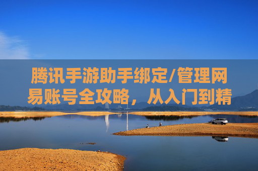腾讯手游助手绑定/管理网易账号全攻略,从入门到精通的操作指南,腾讯手游助手绑定/管理网易账号全攻略,从入门到精通的操作指南