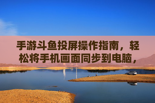 手游斗鱼投屏操作指南，轻松将手机画面同步到电脑，畅享直播互动新体验，手游斗鱼投屏操作指南，手机画面同步电脑，畅享直播互动新体验