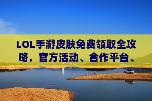 LOL手游皮肤免费领取全攻略,官方活动、合作平台、社区福利,轻松get酷炫皮肤不花一分钱