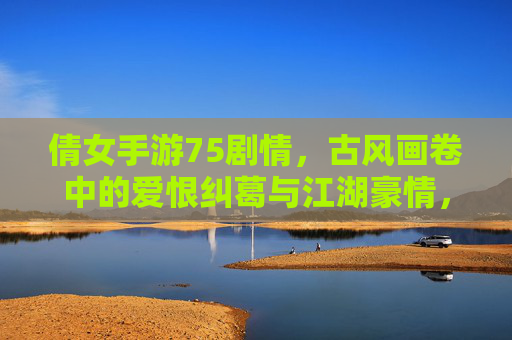 倩女手游75剧情，古风画卷中的爱恨纠葛与江湖豪情，倩女手游75剧情，古风画卷中的爱恨纠葛与江湖豪情