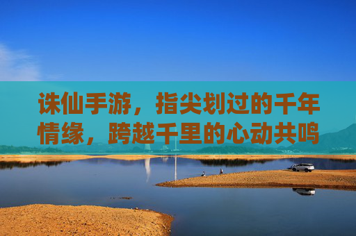 诛仙手游，指尖划过的千年情缘，跨越千里的心动共鸣