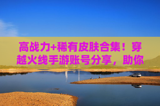 高战力+稀有皮肤合集！穿越火线手游账号分享，助你快速崛起，体验竞技新高度！高战力+稀有皮肤合集！穿越火线手游账号分享，助你快速崛起，体验竞技新高度！