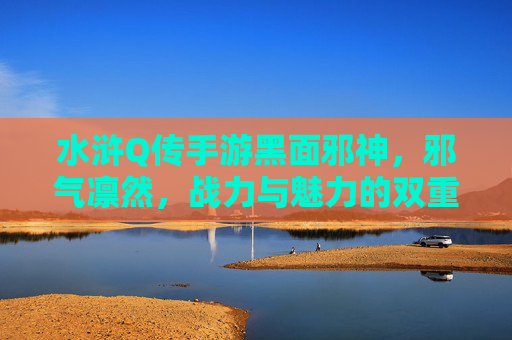 水浒Q传手游黑面邪神,邪气凛然,战力与魅力的双重化身,水浒Q传手游黑面邪神,邪气凛然,战力与魅力的双重化身