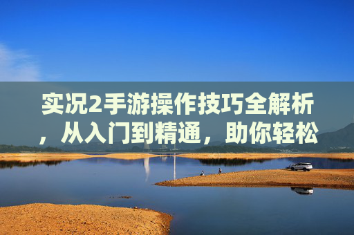 实况2手游操作技巧全解析，从入门到精通，助你轻松掌控足球赛场，实况2手游操作技巧全解析，从入门到精通，助你轻松掌控足球赛场