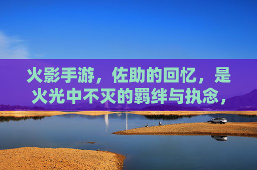 火影手游，佐助的回忆，是火光中不灭的羁绊与执念，火影手游佐助的回忆，火光中不灭的羁绊与执念