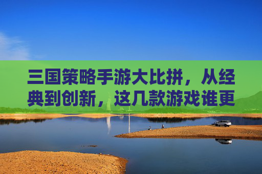 三国策略手游大比拼,从经典到创新,这几款游戏谁更胜一筹?三国策略手游大比拼,从经典到创新,这几款游戏谁更胜一筹?