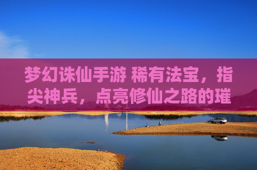 梦幻诛仙手游 稀有法宝，指尖神兵，点亮修仙之路的璀璨星辉，梦幻诛仙手游 稀有法宝，指尖神兵，点亮修仙之路的璀璨星辉