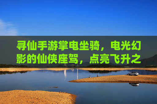 寻仙手游掌电坐骑，电光幻影的仙侠座驾，点亮飞升之路的炫酷选择，寻仙手游掌电坐骑，电光幻影的仙侠座驾，点亮飞升之路的炫酷选择