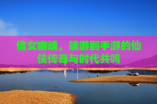 倩女幽魂，端游到手游的仙侠传奇与时代共鸣