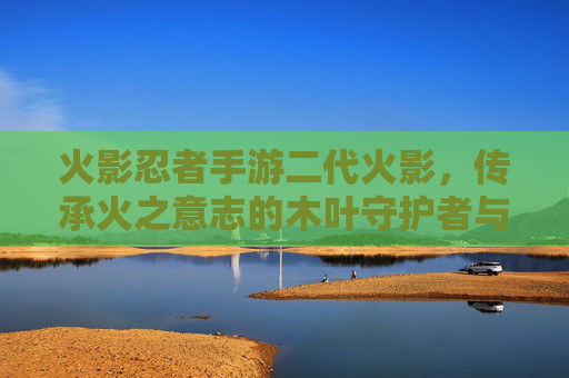 火影忍者手游二代火影，传承火之意志的木叶守护者与指尖的战斗传奇，火影忍者手游二代火影，传承火之意志的木叶守护者与指尖的战斗传奇