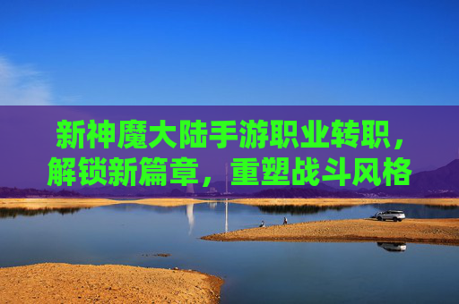 新神魔大陆手游职业转职,解锁新篇章,重塑战斗风格!