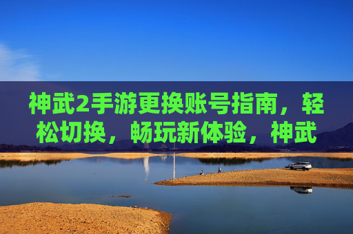 神武2手游更换账号指南，轻松切换，畅玩新体验，神武2手游更换账号指南，轻松切换，畅玩新体验