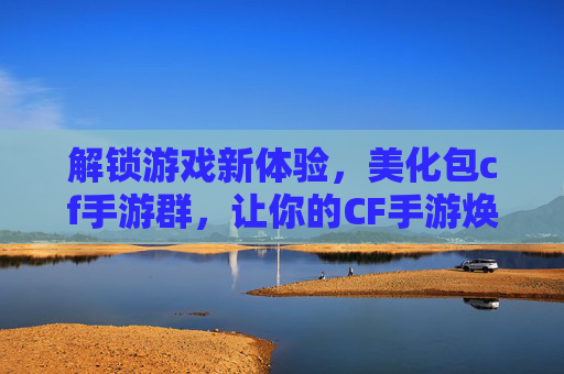 解锁游戏新体验，美化包cf手游群，让你的CF手游焕发新生