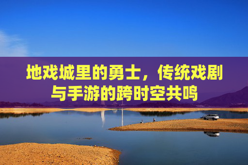地戏城里的勇士,传统戏剧与手游的跨时空共鸣