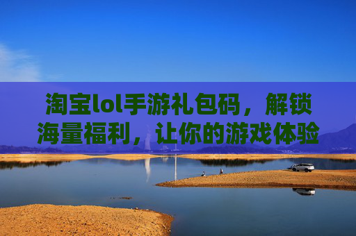 淘宝lol手游礼包码，解锁海量福利，让你的游戏体验更精彩！淘宝LOL手游礼包码，解锁海量福利，畅享游戏精彩体验！