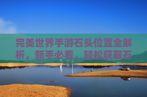 完美世界手游石头位置全解析，新手必看，轻松获取石头提升战力！完美世界手游石头位置全解析，新手必看，轻松获取石头提升战力
