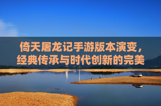 倚天屠龙记手游版本演变，经典传承与时代创新的完美融合，倚天屠龙记手游版本演变，经典传承与时代创新的完美融合