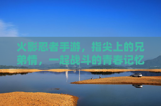 火影忍者手游，指尖上的兄弟情，一起战斗的青春记忆，火影忍者手游，指尖上的兄弟情，一起战斗的青春记忆