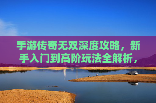 手游传奇无双深度攻略,新手入门到高阶玩法全解析,轻松玩转传奇世界