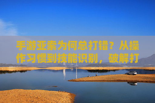 手游亚索为何总打错?从操作习惯到技能识别,破解打错难题