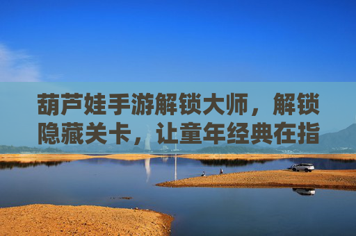 葫芦娃手游解锁大师，解锁隐藏关卡，让童年经典在指尖重燃热血，葫芦娃手游解锁大师，解锁隐藏关卡，让童年经典在指尖重燃热血