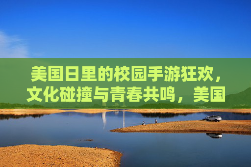 美国日里的校园手游狂欢，文化碰撞与青春共鸣，美国日里的校园手游狂欢，文化碰撞与青春共鸣