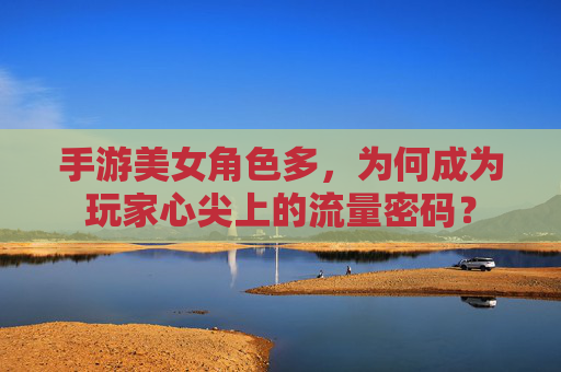 手游美女角色多,为何成为玩家心尖上的流量密码?