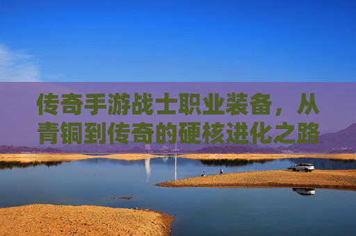 传奇手游战士职业装备,从青铜到传奇的硬核进化之路,传奇手游战士职业装备,从青铜到传奇的硬核进化之路