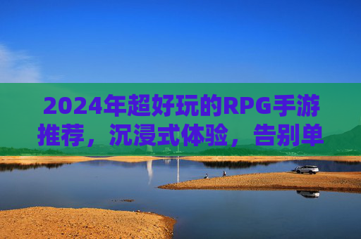 2024年超好玩的RPG手游推荐，沉浸式体验，告别单调，这些游戏让你欲罢不能，2024年超好玩的RPG手游推荐，沉浸式体验，告别单调，这些游戏让你欲罢不能