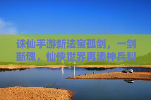 诛仙手游新法宝孤剑，一剑断魂，仙侠世界再添神兵利器，诛仙手游新法宝孤剑，一剑断魂，仙侠世界再添神兵利器