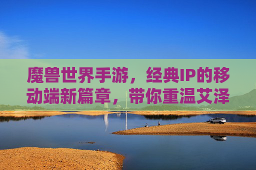 魔兽世界手游，经典IP的移动端新篇章，带你重温艾泽拉斯的史诗传奇，魔兽世界手游，经典IP的移动端新篇章，带你重温艾泽拉斯的史诗传奇