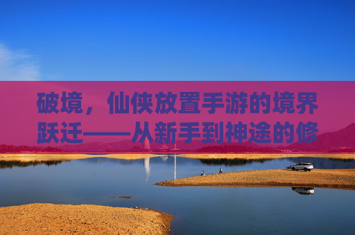 破境,仙侠放置手游的境界跃迁——从新手到神途的修行之路
