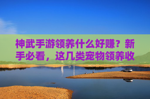 神武手游领养什么好赚？新手必看，这几类宠物领养收益超高！神武手游领养什么好赚？新手必看，这几类宠物领养收益超高！