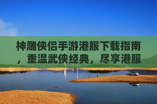 神雕侠侣手游港服下载指南,重温武侠经典,尽享港服独特魅力,神雕侠侣手游港服下载指南,重温武侠经典,尽享港服独特魅力