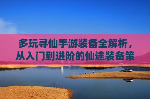多玩寻仙手游装备全解析，从入门到进阶的仙途装备策略，多玩寻仙手游装备全解析，从入门到进阶的仙途装备策略