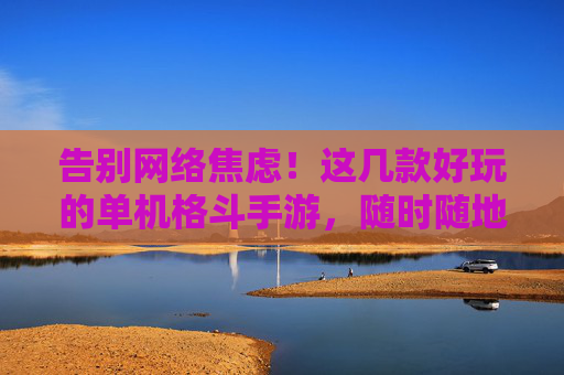 告别网络焦虑！这几款好玩的单机格斗手游，随时随地享受街机级打斗乐趣，告别网络焦虑！这几款好玩的单机格斗手游，随时随地享受街机级打斗乐趣