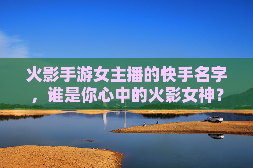 火影手游女主播的快手名字，谁是你心中的火影女神？火影手游女主播的快手名字，谁是你心中的火影女神？