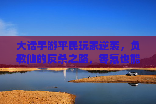大话手游平民玩家逆袭，负敏仙的反杀之路，零氪也能玩出高阶体验