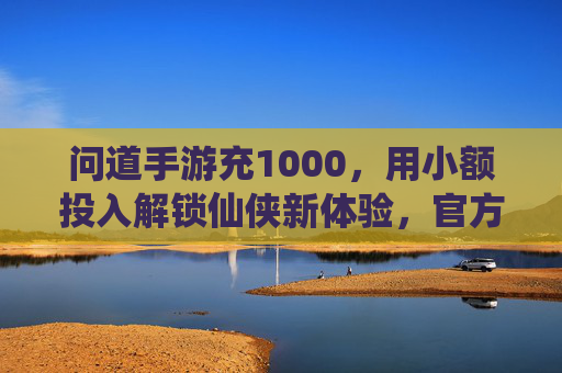 问道手游充1000，用小额投入解锁仙侠新体验，官方充值享多重福利，问道手游充1000，小额投入解锁仙侠新体验，官方充值享多重福利
