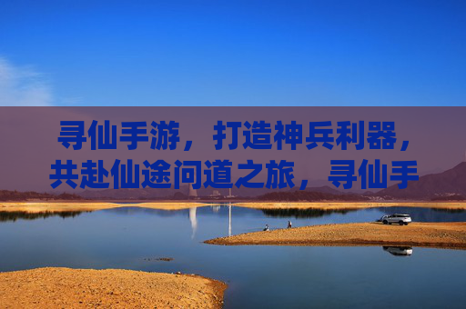寻仙手游，打造神兵利器，共赴仙途问道之旅，寻仙手游，打造神兵利器，共赴仙途问道之旅