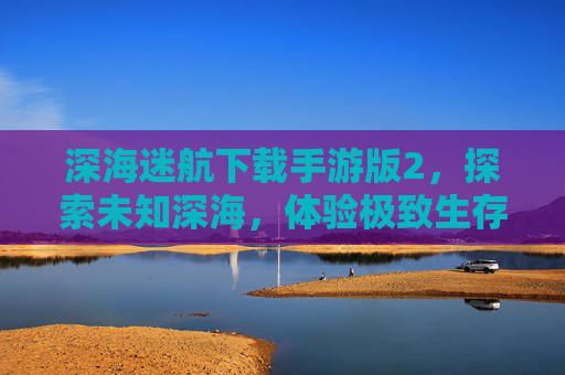 深海迷航下载手游版2,探索未知深海,体验极致生存挑战,深海迷航手游版2,探索未知深海,体验极致生存挑战