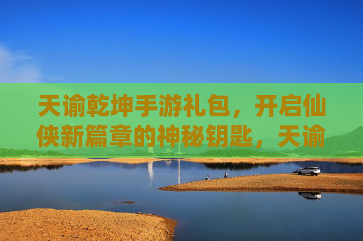 天谕乾坤手游礼包，开启仙侠新篇章的神秘钥匙，天谕乾坤手游礼包，开启仙侠新篇章的神秘钥匙
